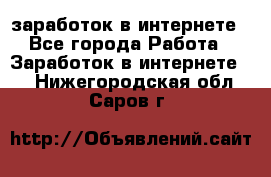  заработок в интернете - Все города Работа » Заработок в интернете   . Нижегородская обл.,Саров г.